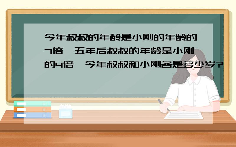 今年叔叔的年龄是小刚的年龄的7倍,五年后叔叔的年龄是小刚的4倍,今年叔叔和小刚各是多少岁?