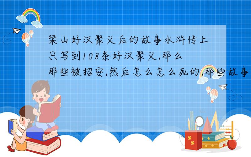 梁山好汉聚义后的故事水浒传上只写到108条好汉聚义,那么那些被招安,然后怎么怎么死的,那些故事又是从哪里来的?是不是有水