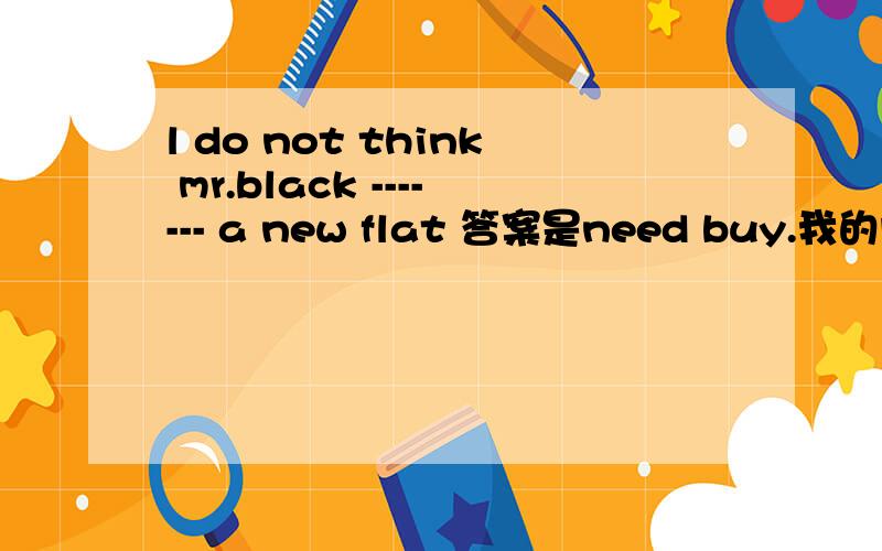 l do not think mr.black ------- a new flat 答案是need buy.我的问题是