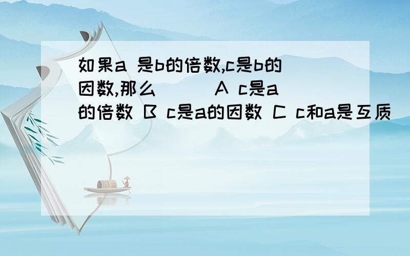 如果a 是b的倍数,c是b的因数,那么（ ） A c是a的倍数 B c是a的因数 C c和a是互质