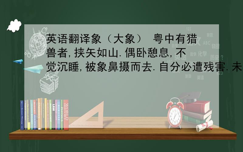 英语翻译象（大象） 粤中有猎兽者,挟矢如山.偶卧憩息,不觉沉睡,被象鼻摄而去.自分必遭残害.未几释置树下,顿首一鸣,群象