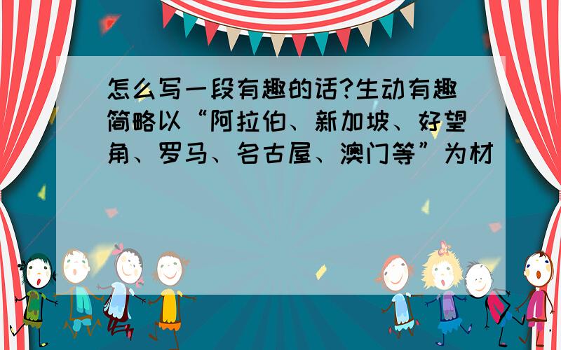 怎么写一段有趣的话?生动有趣简略以“阿拉伯、新加坡、好望角、罗马、名古屋、澳门等”为材