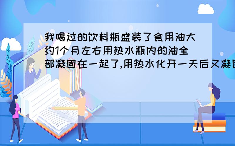 我喝过的饮料瓶盛装了食用油大约1个月左右用热水瓶内的油全部凝固在一起了,用热水化开一天后又凝固在一起了（20度左右的常温