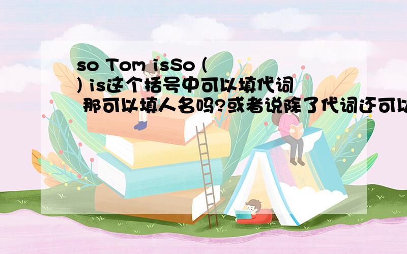 so Tom isSo ( ) is这个括号中可以填代词 那可以填人名吗?或者说除了代词还可以填什么? 别蒙啊!