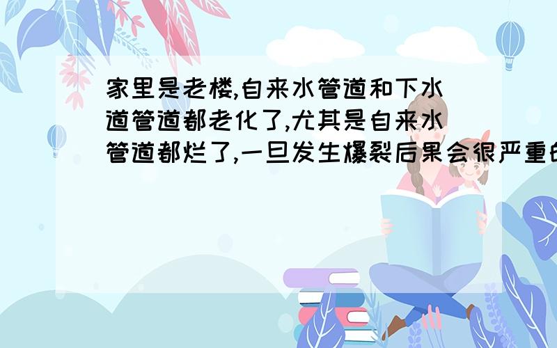 家里是老楼,自来水管道和下水道管道都老化了,尤其是自来水管道都烂了,一旦发生爆裂后果会很严重的,找自来水公司他们说不归他