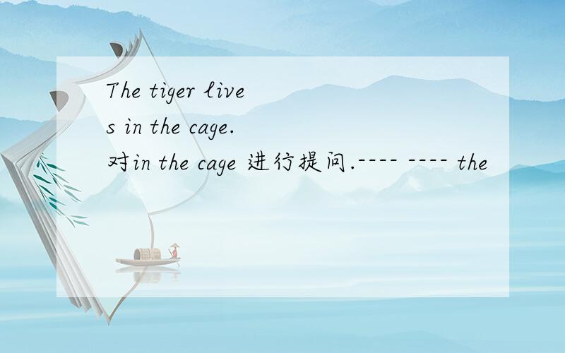 The tiger lives in the cage.对in the cage 进行提问.---- ---- the