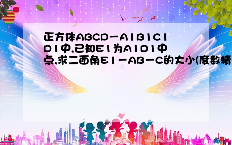 正方体ABCD－A1B1C1D1中,已知E1为A1D1中点,求二面角E1－AB－C的大小(度数精确到度分)