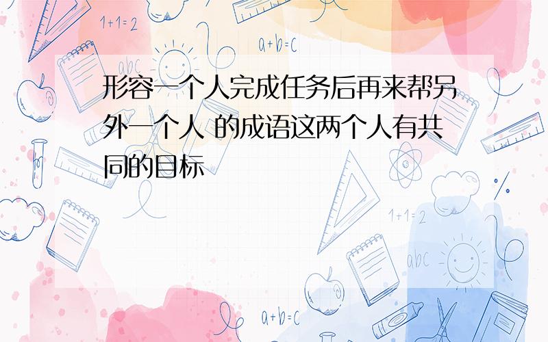 形容一个人完成任务后再来帮另外一个人 的成语这两个人有共同的目标