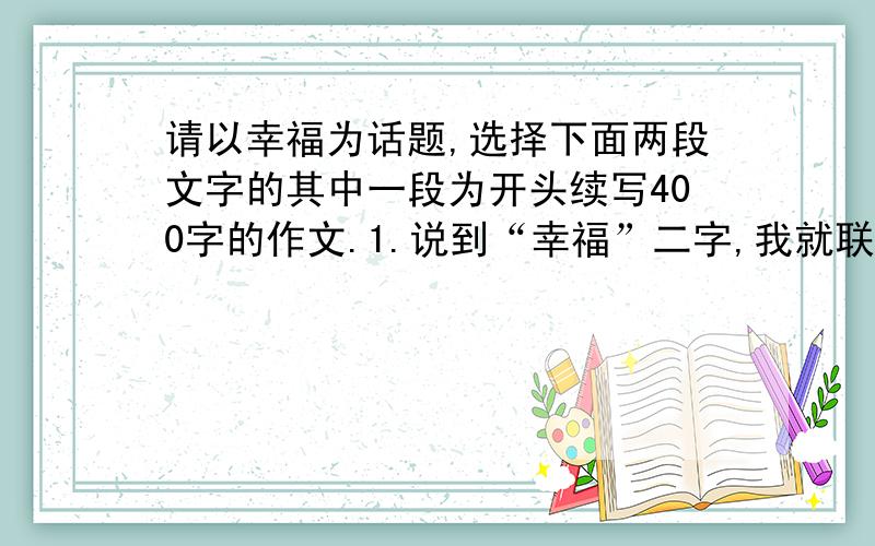 请以幸福为话题,选择下面两段文字的其中一段为开头续写400字的作文.1.说到“幸福”二字,我就联想到了