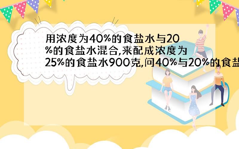 用浓度为40%的食盐水与20%的食盐水混合,来配成浓度为25%的食盐水900克,问40%与20%的食盐水各要多少克?(用