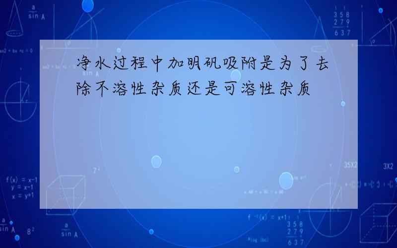 净水过程中加明矾吸附是为了去除不溶性杂质还是可溶性杂质