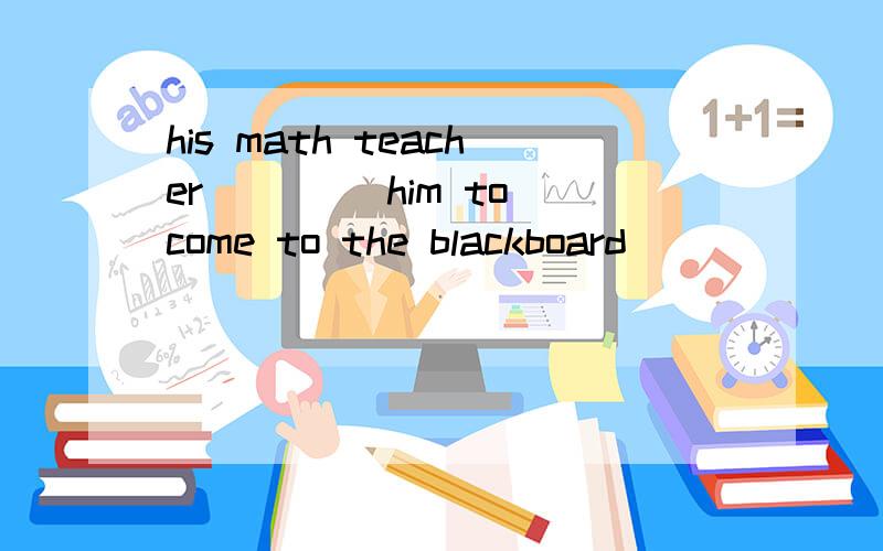 his math teacher____ him to come to the blackboard