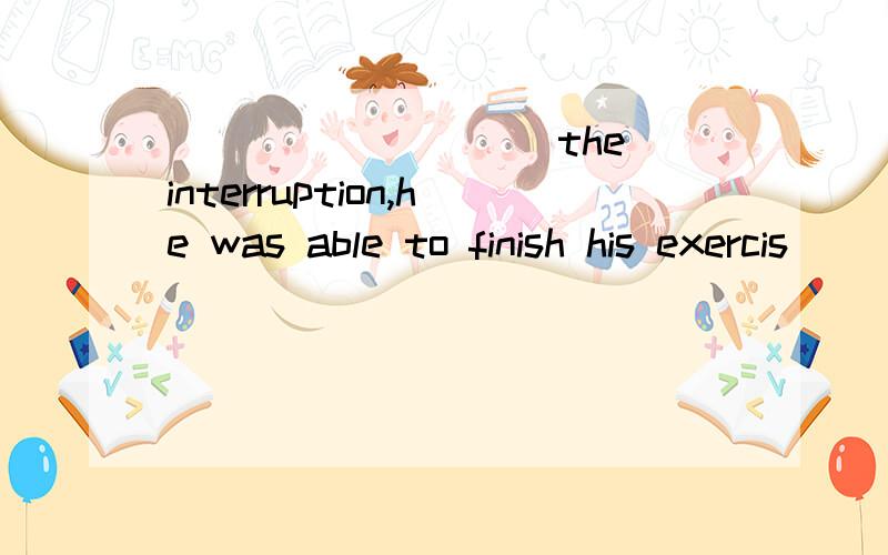 _________ the interruption,he was able to finish his exercis