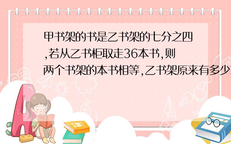 甲书架的书是乙书架的七分之四,若从乙书柜取走36本书,则两个书架的本书相等,乙书架原来有多少本?