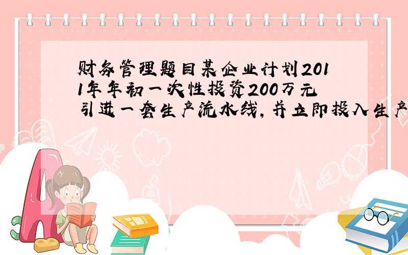 财务管理题目某企业计划2011年年初一次性投资200万元引进一套生产流水线,并立即投入生产,经营10年,期末无残值.该产