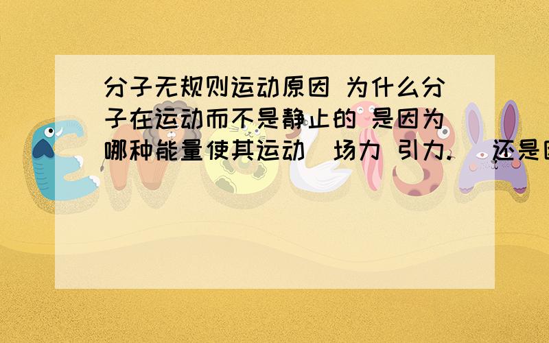 分子无规则运动原因 为什么分子在运动而不是静止的 是因为哪种能量使其运动(场力 引力.) 还是因为对于分子来说其空间内没