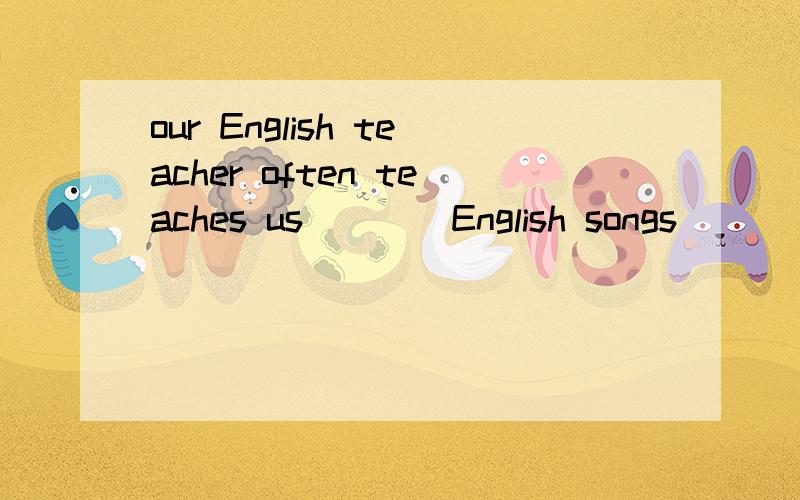 our English teacher often teaches us____English songs