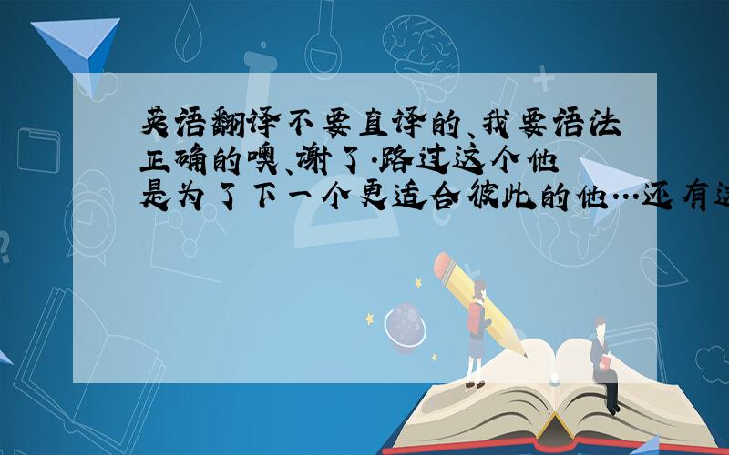 英语翻译不要直译的、我要语法正确的噢、谢了.路过这个他 是为了下一个更适合彼此的他...还有这句？英语怎么写。也要语法正