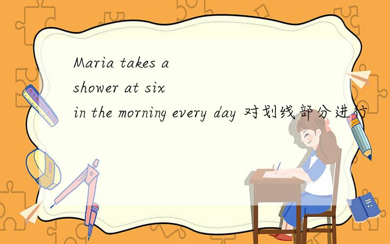 Maria takes a shower at six in the morning every day 对划线部分进行