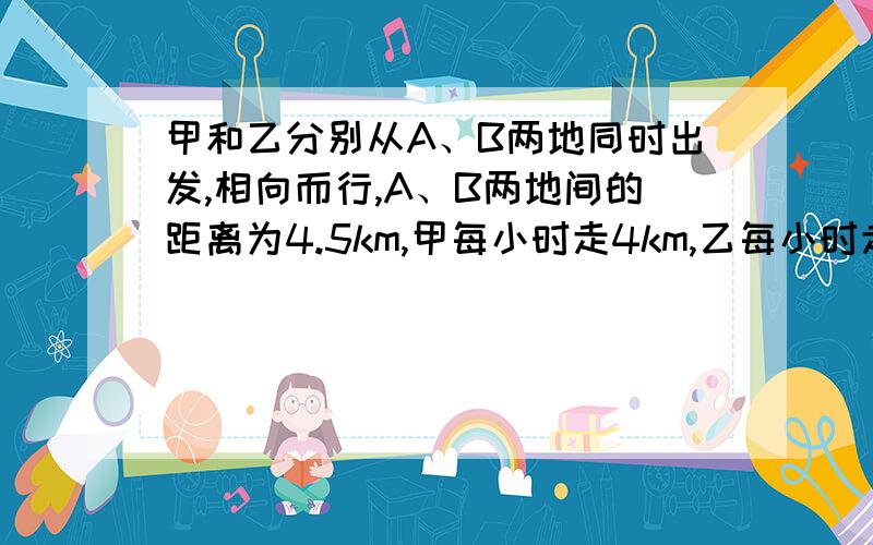 甲和乙分别从A、B两地同时出发,相向而行,A、B两地间的距离为4.5km,甲每小时走4km,乙每小时走5km,如果甲带一