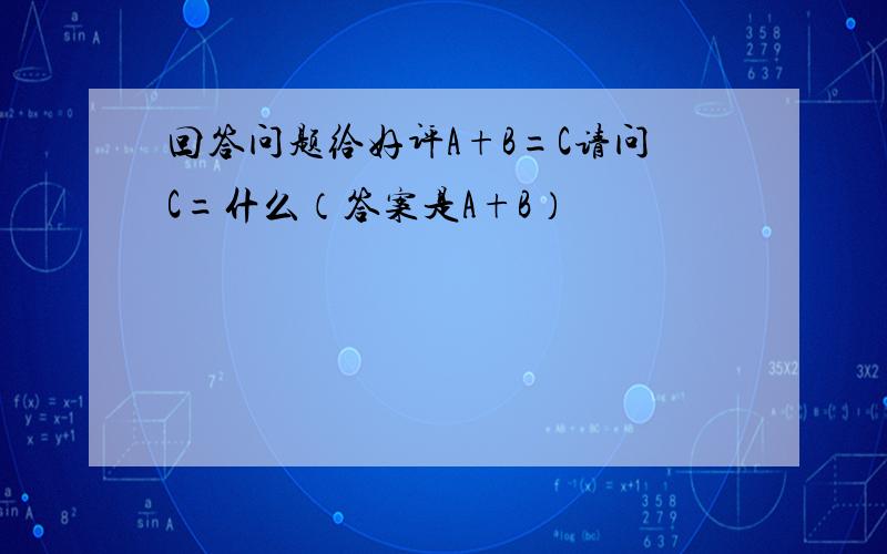 回答问题给好评A+B=C请问C=什么（答案是A+B）