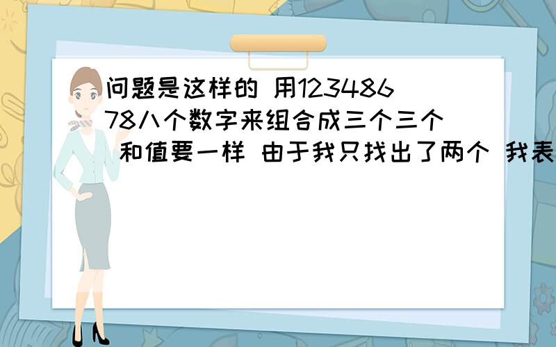 问题是这样的 用12348678八个数字来组合成三个三个 和值要一样 由于我只找出了两个 我表达能力有限 下面我举个列子