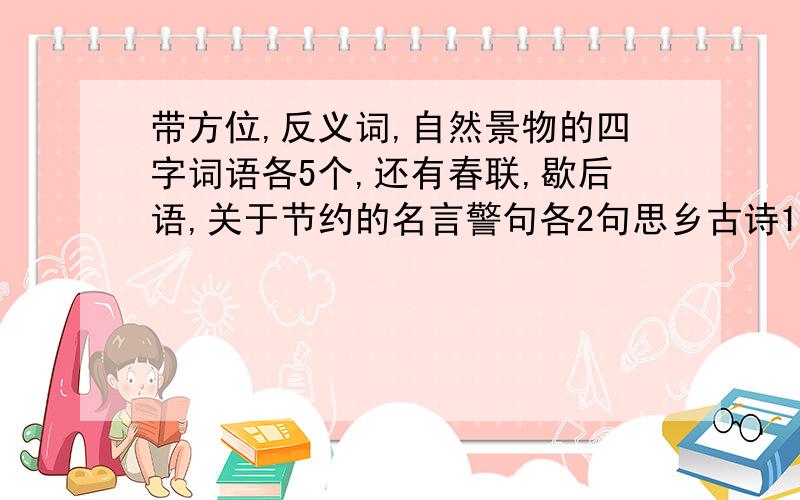 带方位,反义词,自然景物的四字词语各5个,还有春联,歇后语,关于节约的名言警句各2句思乡古诗1