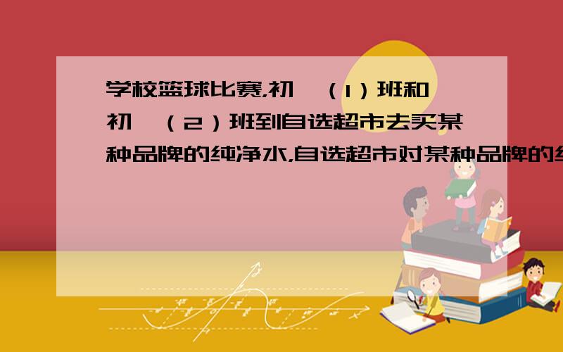 学校篮球比赛，初一（1）班和初一（2）班到自选超市去买某种品牌的纯净水，自选超市对某种品牌的纯净水按以下方式销售：购买不