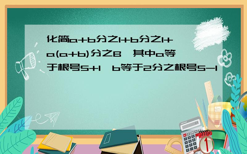 化简a+b分之1+b分之1+a(a+b)分之B,其中a等于根号5+1,b等于2分之根号5-1