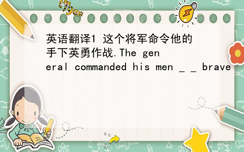 英语翻译1 这个将军命令他的手下英勇作战.The general commanded his men _ _ brave