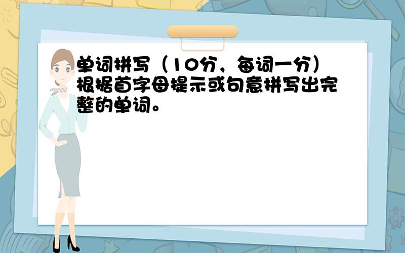 单词拼写（10分，每词一分）根据首字母提示或句意拼写出完整的单词。