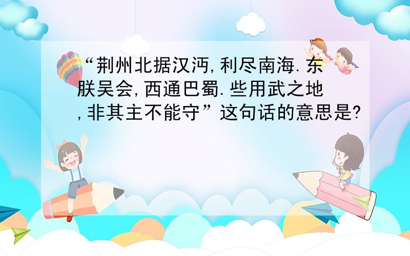 “荆州北据汉沔,利尽南海.东朕吴会,西通巴蜀.些用武之地,非其主不能守”这句话的意思是?