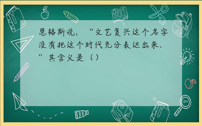 恩格斯说：“文艺复兴这个名字没有把这个时代充分表达出来.”其含义是（）