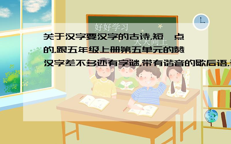 关于汉字要汉字的古诗，短一点的，跟五年级上册第五单元的赞汉字差不多还有字谜，带有谐音的歇后语，谐音闹出的笑话快一点啊，我