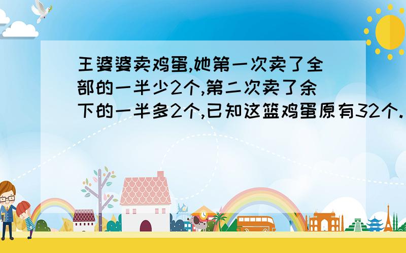 王婆婆卖鸡蛋,她第一次卖了全部的一半少2个,第二次卖了余下的一半多2个,已知这篮鸡蛋原有32个.