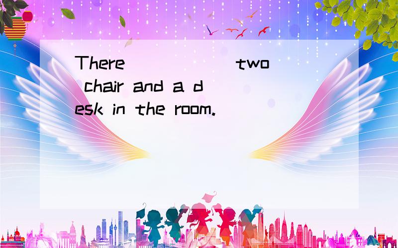 There______two chair and a desk in the room.