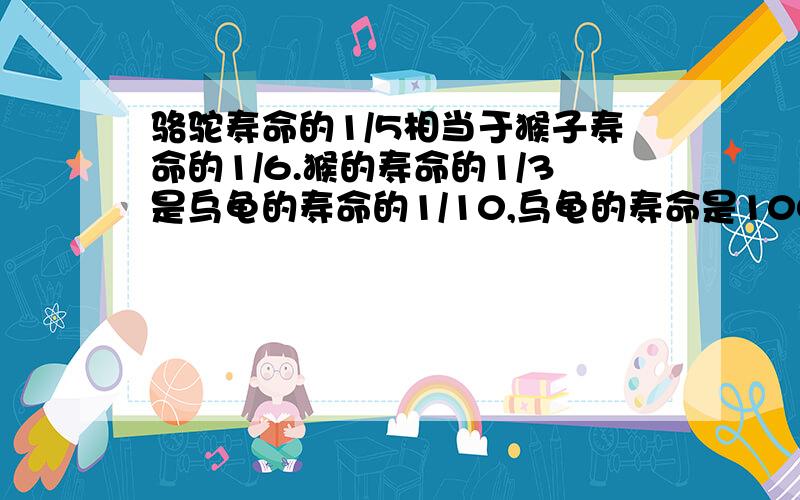 骆驼寿命的1/5相当于猴子寿命的1/6.猴的寿命的1/3是乌龟的寿命的1/10,乌龟的寿命是100年,