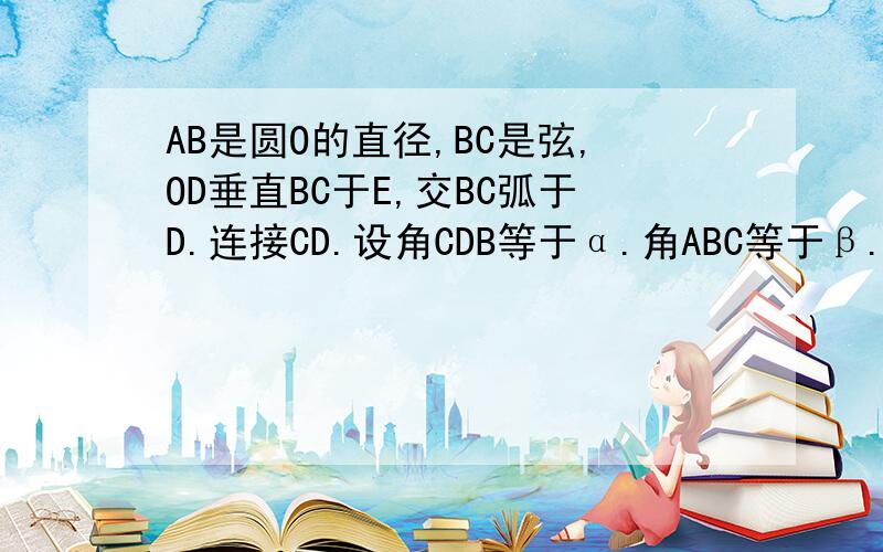 AB是圆O的直径,BC是弦,OD垂直BC于E,交BC弧于D.连接CD.设角CDB等于α.角ABC等于β.试找出α与β之间