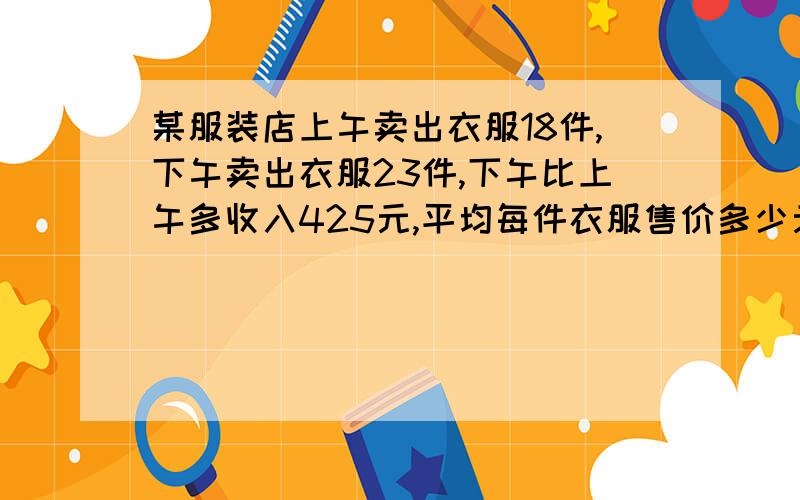 某服装店上午卖出衣服18件,下午卖出衣服23件,下午比上午多收入425元,平均每件衣服售价多少元?