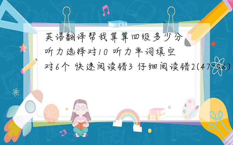 英语翻译帮我算算四级多少分 听力选择对10 听力单词填空对6个 快速阅读错3 仔细阅读错2(47-56) 阅读理解错3（