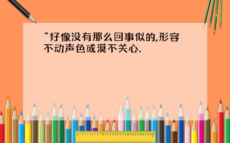 “好像没有那么回事似的,形容不动声色或漠不关心.