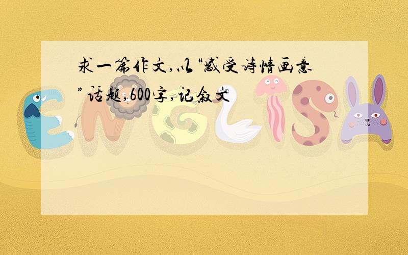 求一篇作文,以“感受诗情画意”话题,600字,记叙文