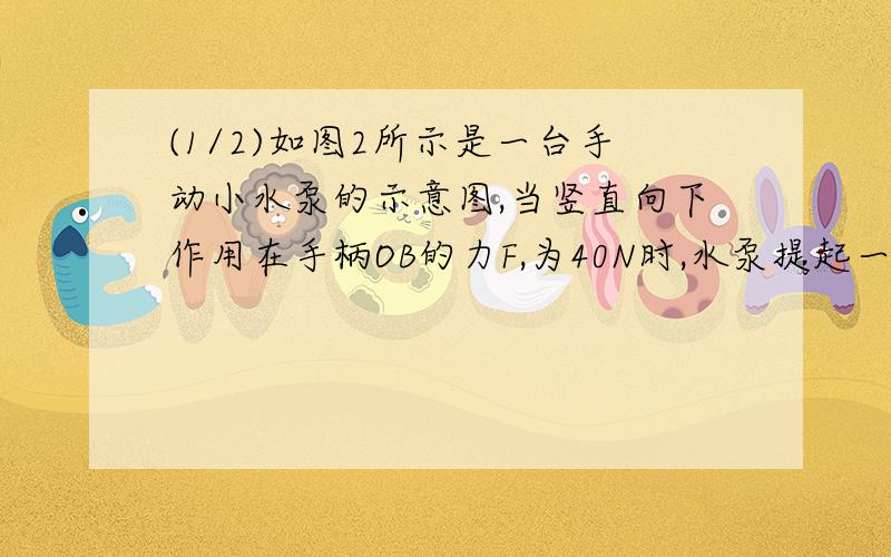 (1/2)如图2所示是一台手动小水泵的示意图,当竖直向下作用在手柄OB的力F,为40N时,水泵提起一定量的水