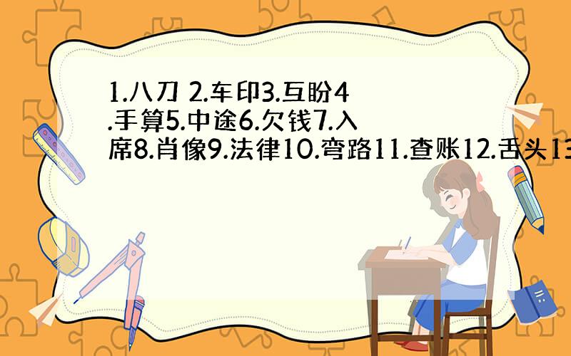 1.八刀 2.车印3.互盼4.手算5.中途6.欠钱7.入席8.肖像9.法律10.弯路11.查账12.舌头13.马路没弯1