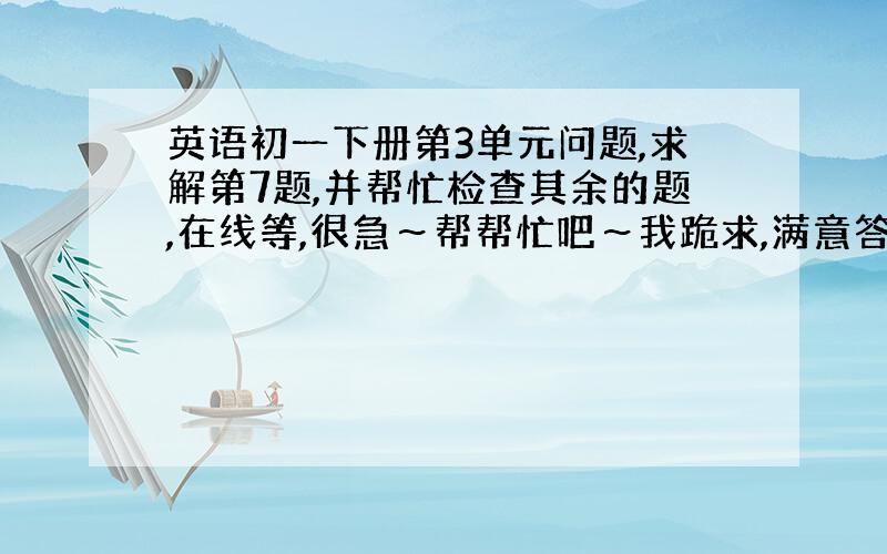 英语初一下册第3单元问题,求解第7题,并帮忙检查其余的题,在线等,很急～帮帮忙吧～我跪求,满意答案,我另送悬赏分!