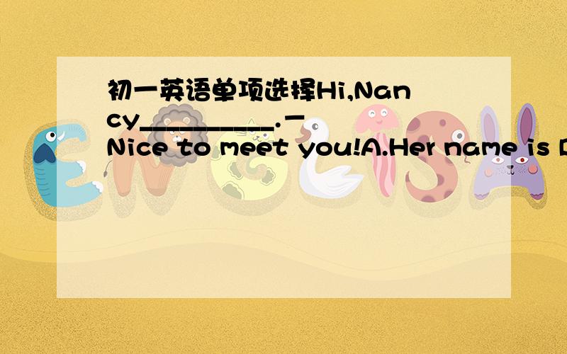 初一英语单项选择Hi,Nancy__________.－Nice to meet you!A.Her name is D