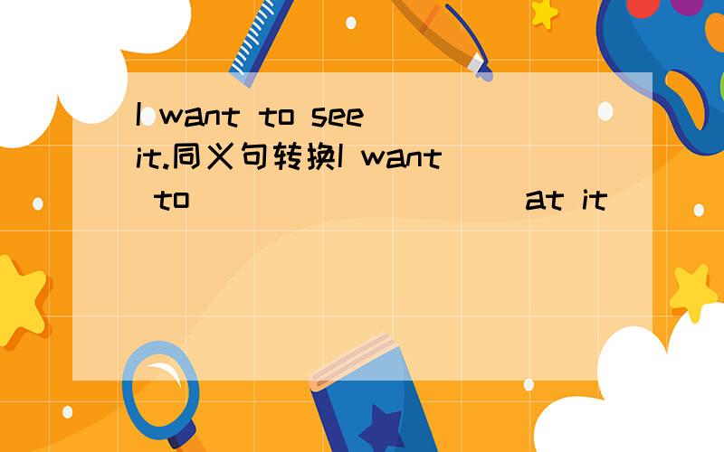 I want to see it.同义句转换I want to___ ___ ___at it