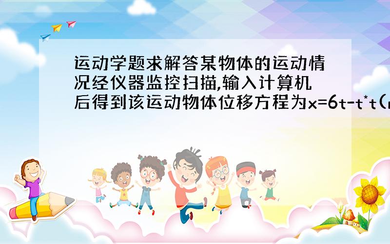 运动学题求解答某物体的运动情况经仪器监控扫描,输入计算机后得到该运动物体位移方程为x=6t-t*t(m).则该物体在时间