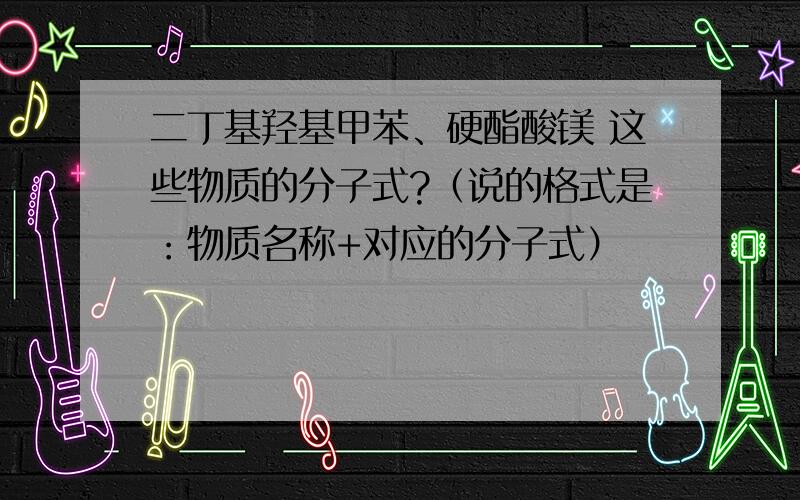 二丁基羟基甲苯、硬酯酸镁 这些物质的分子式?（说的格式是：物质名称+对应的分子式）