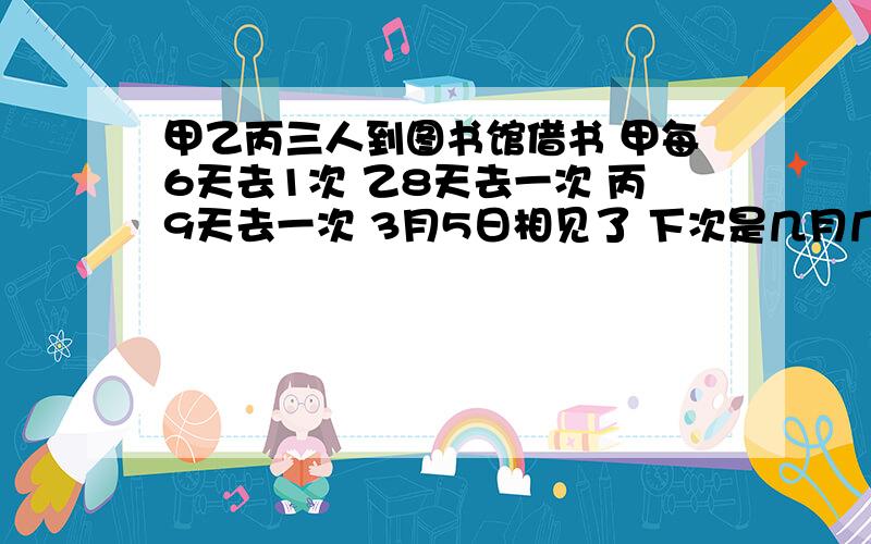 甲乙丙三人到图书馆借书 甲每6天去1次 乙8天去一次 丙9天去一次 3月5日相见了 下次是几月几号